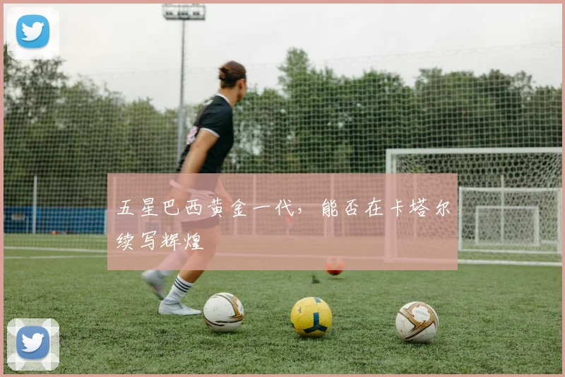 五星巴西黄金一代,能否在卡塔尔续写辉煌