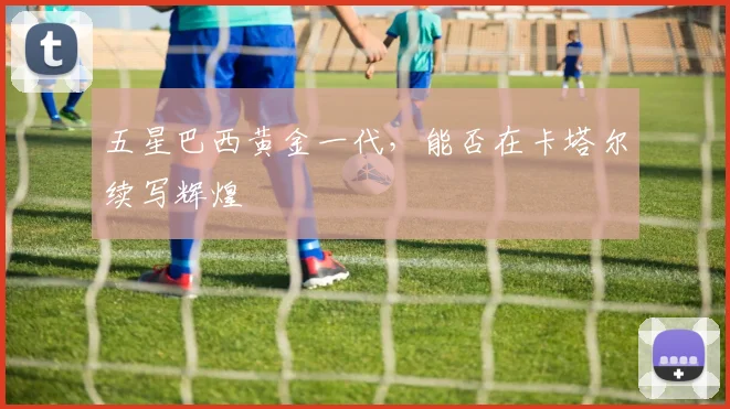 五星巴西黄金一代,能否在卡塔尔续写辉煌