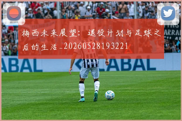 梅西未来展望:退役计划与足球之后的生活_20260528193221