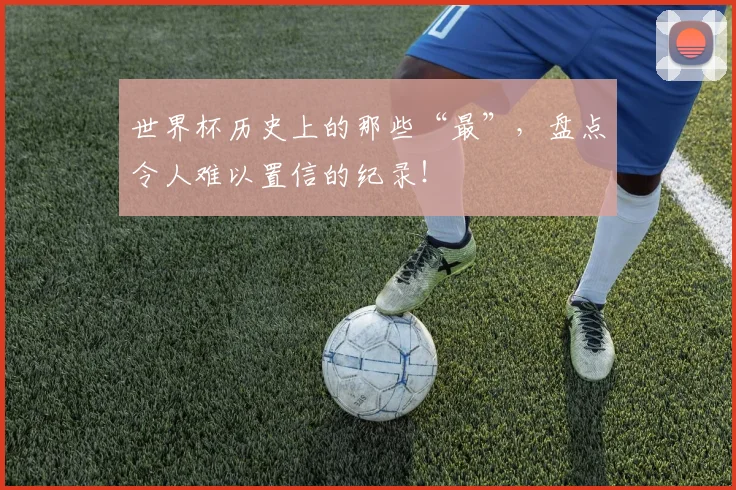 世界杯历史上的那些“最”,盘点令人难以置信的纪录!