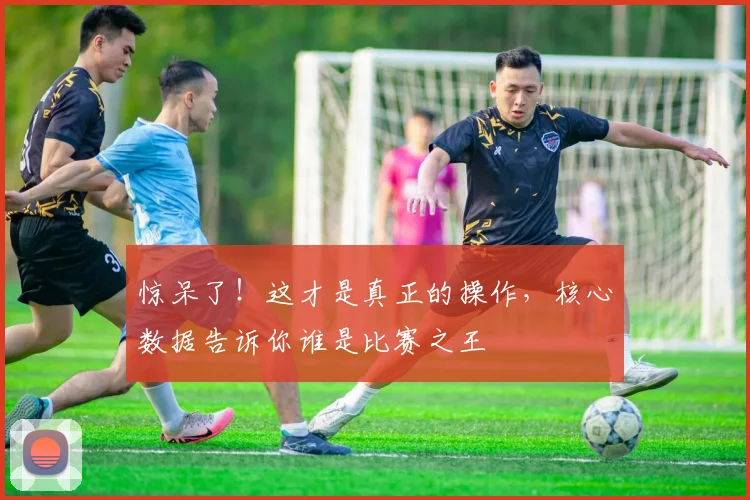 惊呆了!这才是真正的操作,核心数据告诉你谁是比赛之王
