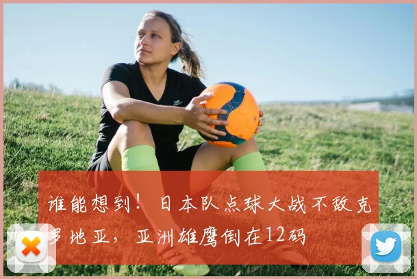 谁能想到！日本队点球大战不敌克罗地亚，亚洲雄鹰倒在12码
