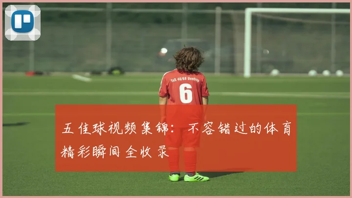 五佳球视频集锦:不容错过的体育精彩瞬间全收录