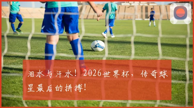 泪水与汗水！2026世界杯，传奇球星最后的拼搏！