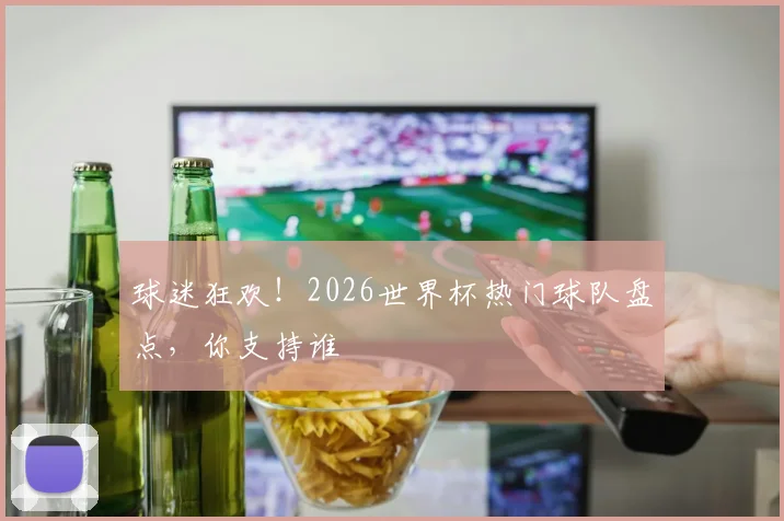 球迷狂欢！2026世界杯热门球队盘点，你支持谁