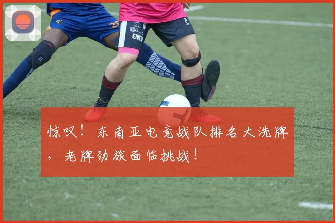 惊叹！东南亚电竞战队排名大洗牌，老牌劲旅面临挑战！
