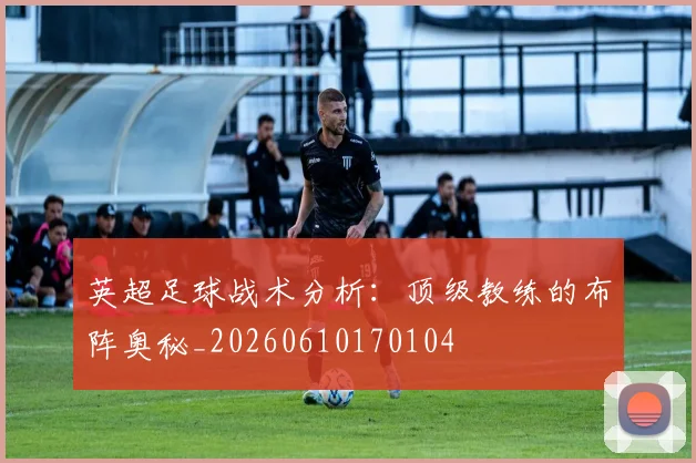 英超足球战术分析：顶级教练的布阵奥秘_20260610170104