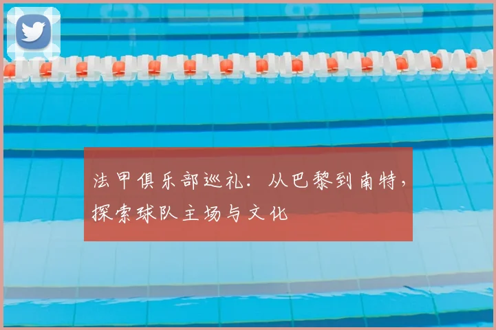 法甲俱乐部巡礼：从巴黎到南特，探索球队主场与文化