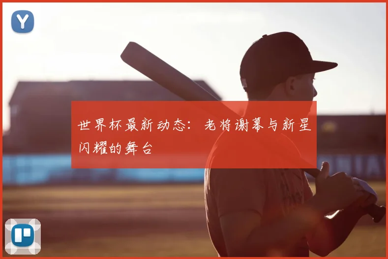 世界杯最新动态:老将谢幕与新星闪耀的舞台