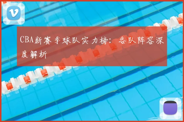CBA新赛季球队实力榜:各队阵容深度解析