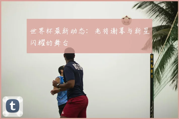 世界杯最新动态:老将谢幕与新星闪耀的舞台